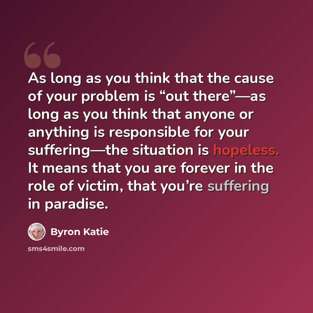 “As long as you think that the cause of your problem is “out there”—as long as you think that anyone or anything is responsible for your suffering—the situation is hopeless. It means that you are forever in the role of victim, that you’re suffering in paradise.” quote by Byron Katie