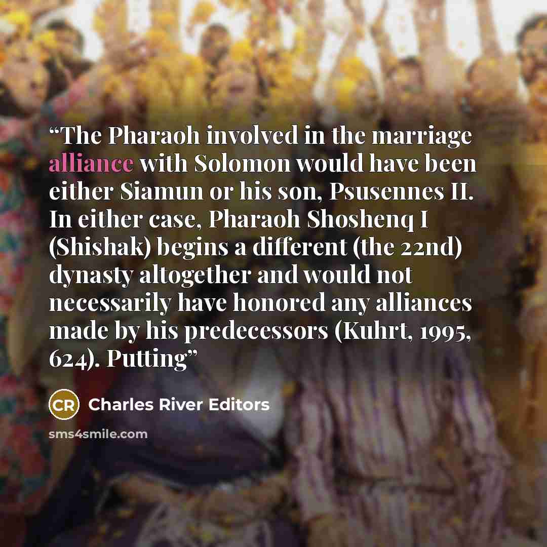 “The Pharaoh involved in the marriage alliance with Solomon would have been either Siamun or his son, Psusennes II. In either case, Pharaoh Shoshenq I (Shishak) begins a different (the 22nd) dynasty altogether and would not necessarily have honored any alliances made by his predecessors (Kuhrt…” quote by Charles River Editors