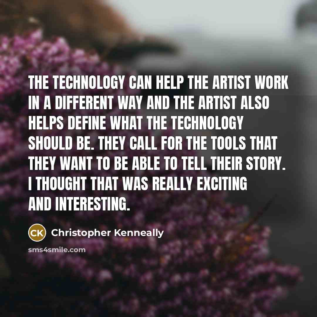 “The technology can help the artist work in a different way and the artist also helps define what the technology should be. They call for the tools that they want to be able to tell their story. I thought that was really exciting and interesting.” quote by Christopher Kenneally