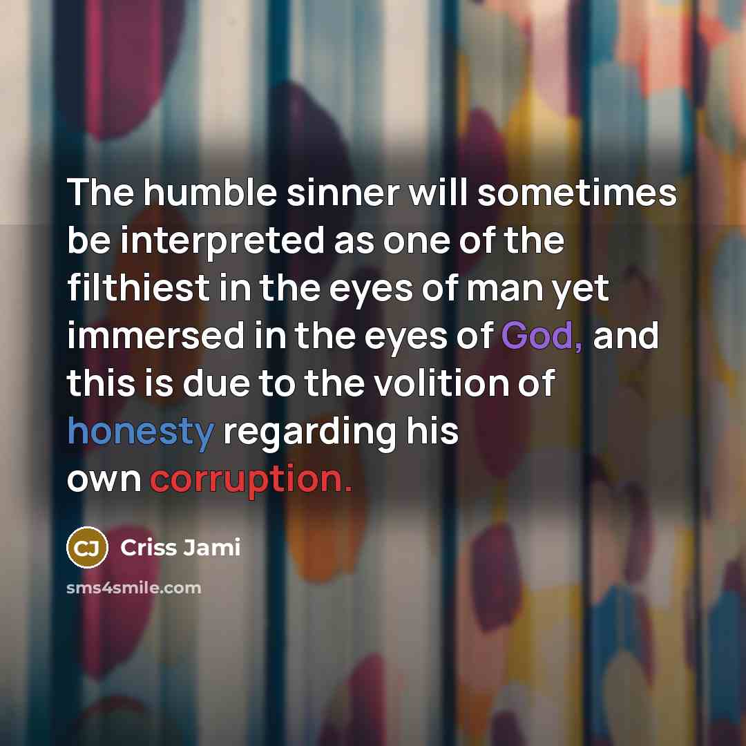 “The humble sinner will sometimes be interpreted as one of the filthiest in the eyes of man yet immersed in the eyes of God, and this is due to the volition of honesty regarding his own corruption.” quote by Criss Jami