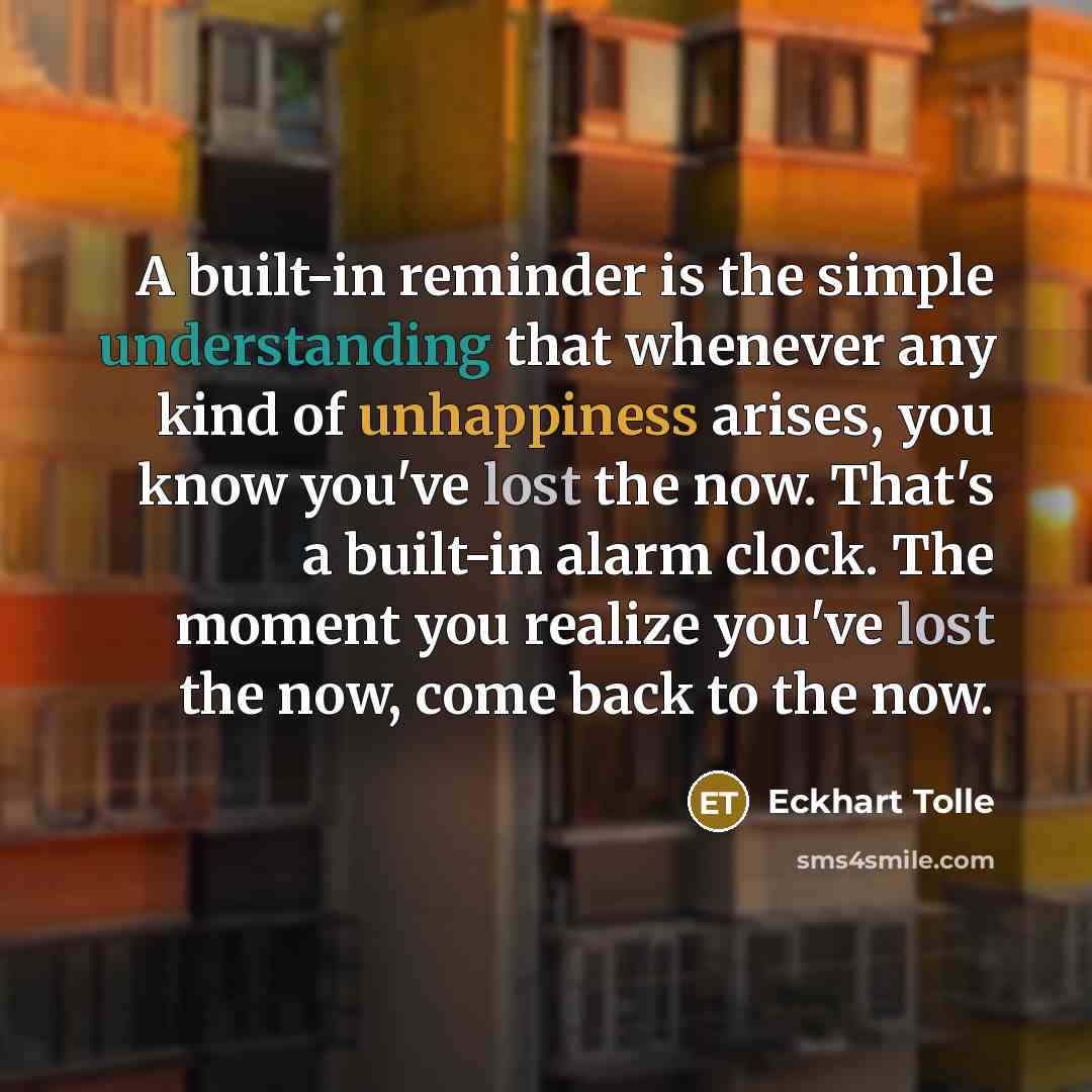 “A built-in reminder is the simple understanding that whenever any kind of unhappiness arises, you know you've lost the now. That's a built-in alarm clock. The moment you realize you've lost the now, come back to the now.” quote by Eckhart Tolle