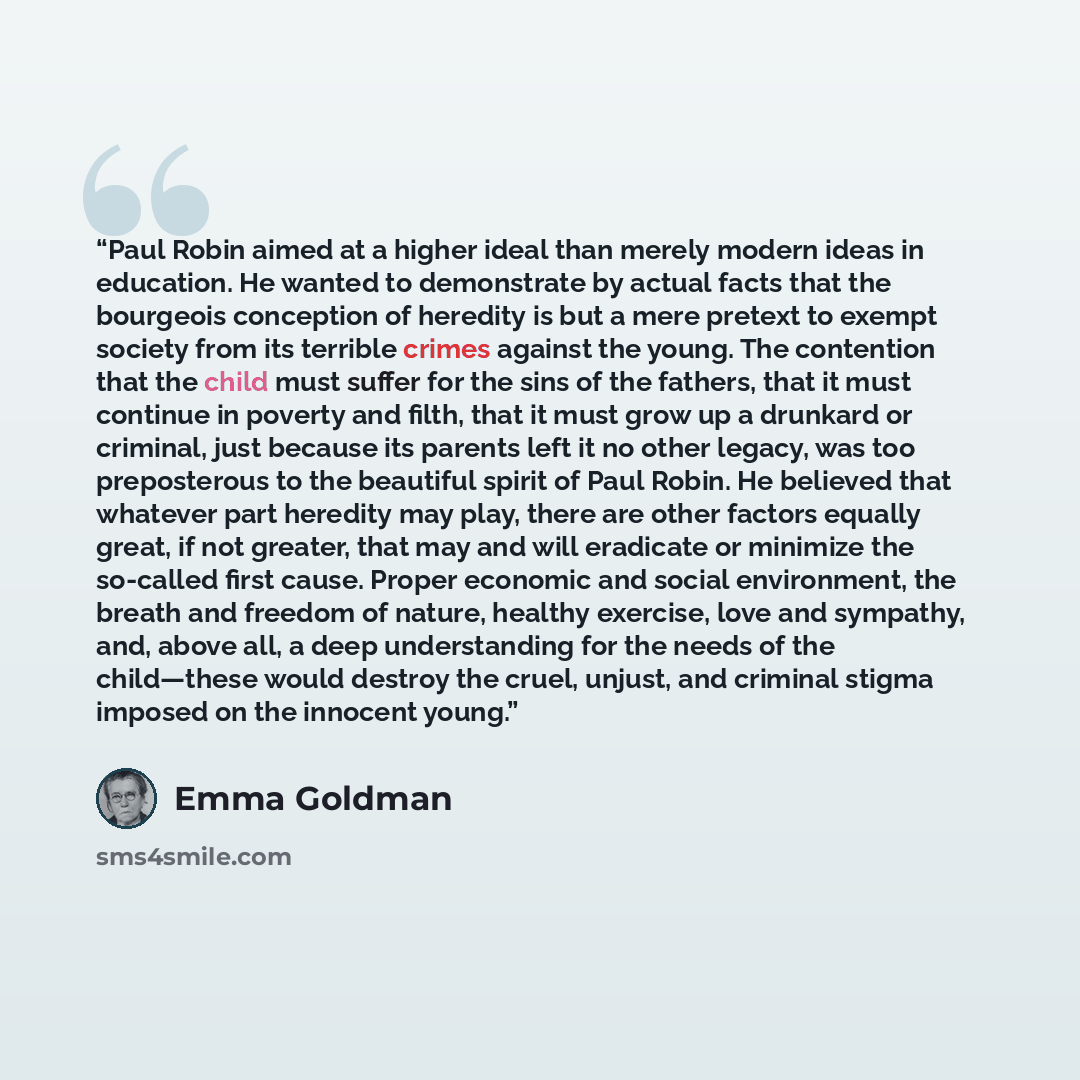 “Paul Robin aimed at a higher ideal than merely modern ideas in education. He wanted to demonstrate by actual facts that the bourgeois conception of heredity is but a mere pretext to exempt society from its terrible crimes against the young. The contention that the child must suffer for the sins of…” quote by Emma Goldman