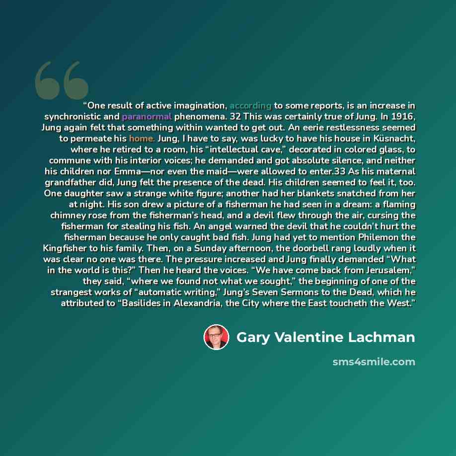 “One result of active imagination, according to some reports, is an increase in synchronistic and paranormal phenomena. 32 This was certainly true of Jung. In 1916, Jung again felt that something within wanted to get out. An eerie restlessness seemed to permeate his home. Jung, I have to say, was…” quote by Gary Valentine Lachman
