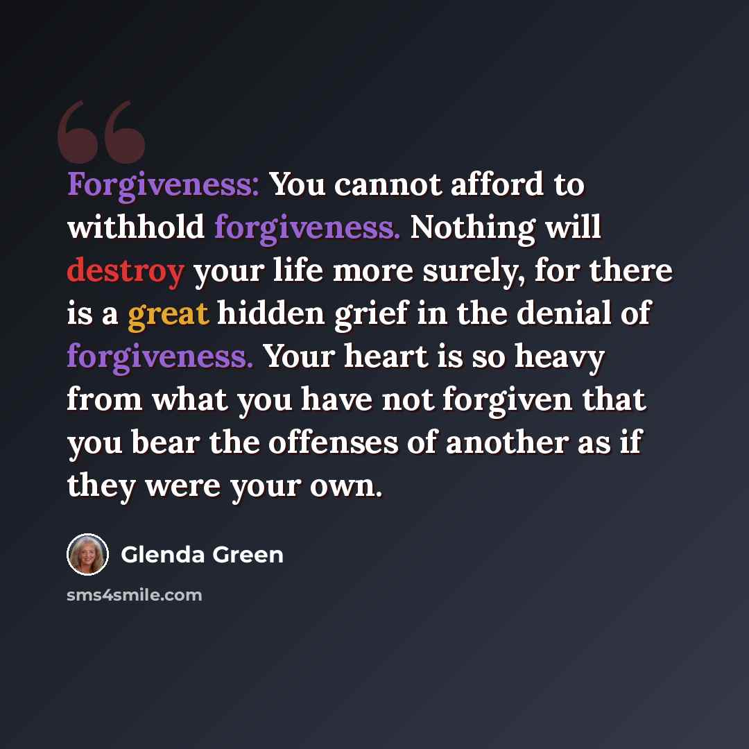 “Forgiveness: You cannot afford to withhold forgiveness. Nothing will destroy your life more surely, for there is a great hidden grief in the denial of forgiveness. Your heart is so heavy from what you have not forgiven that you bear the offenses of another as if they were your own.” quote by Glenda Green