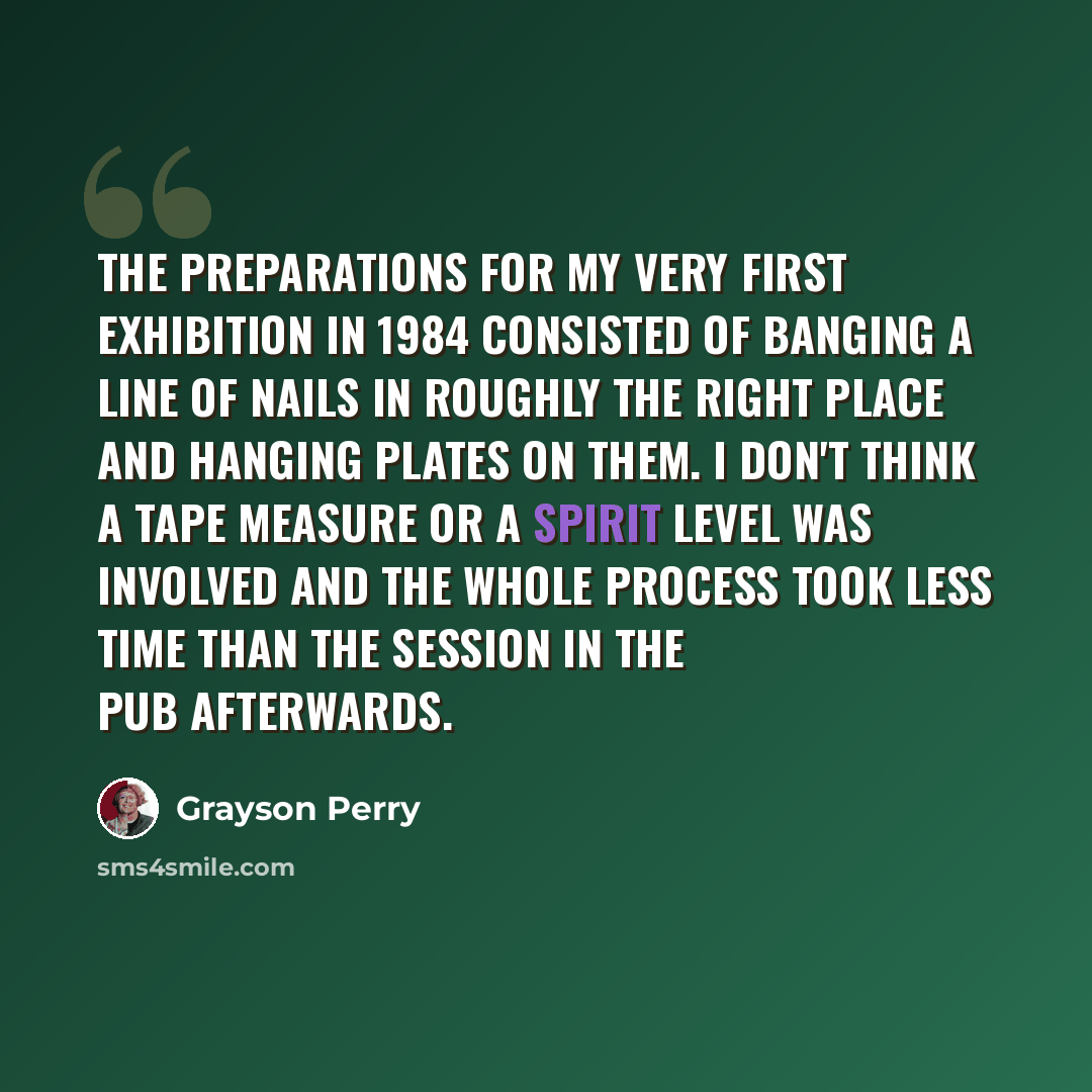 “The preparations for my very first exhibition in 1984 consisted of banging a line of nails in roughly the right place and hanging plates on them. I don't think a tape measure or a spirit level was involved and the whole process took less time than the session in the pub afterwards.” quote by Grayson Perry