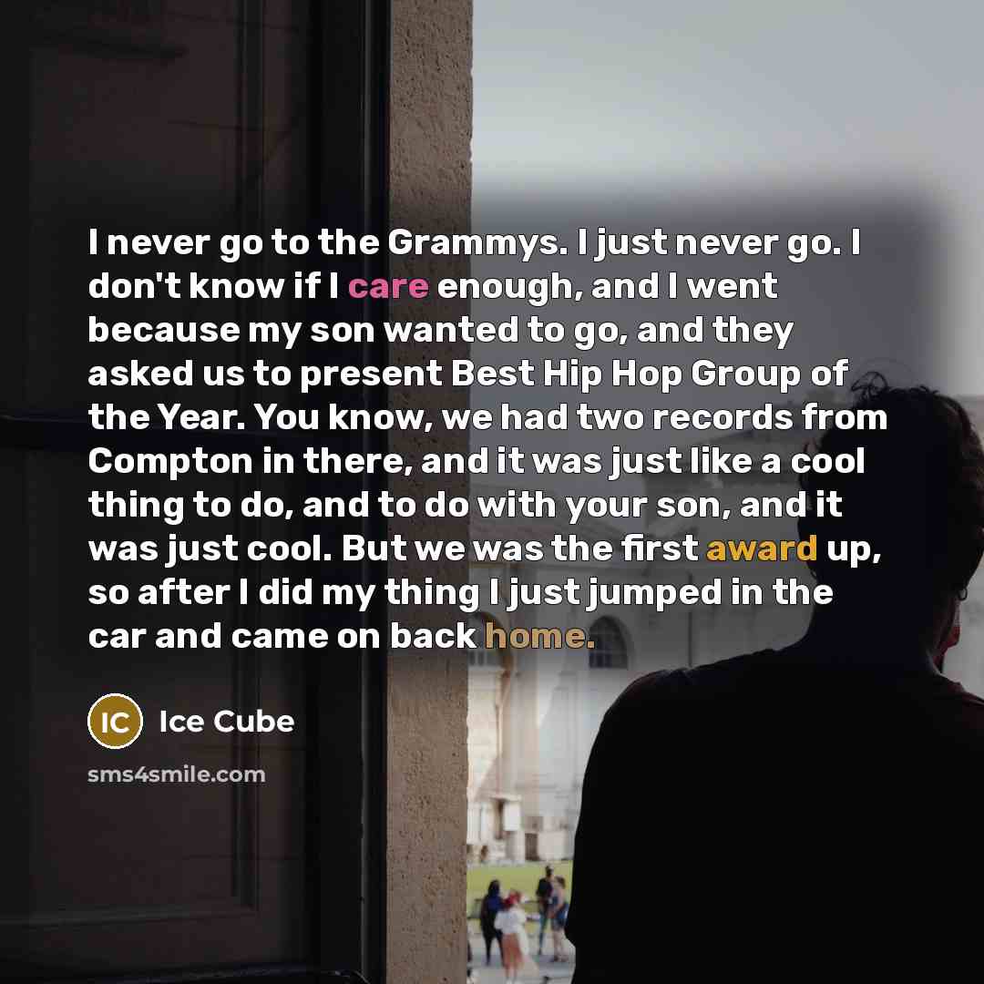 “I never go to the Grammys. I just never go. I don't know if I care enough, and I went because my son wanted to go, and they asked us to present Best Hip Hop Group of the Year. You know, we had two records from Compton in there, and it was just like a cool thing to do, and to do with your son, and…” quote by Ice Cube