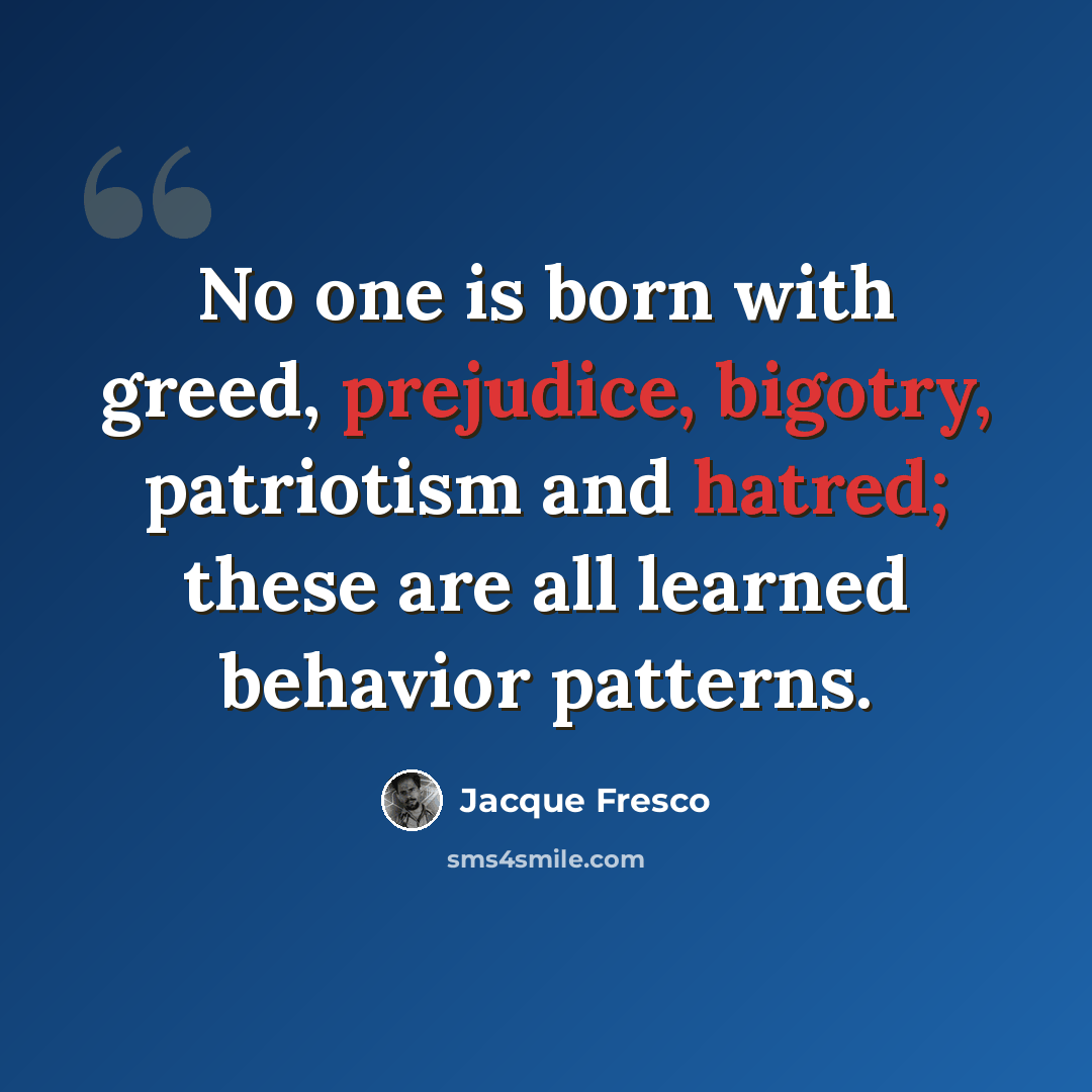 “No one is born with greed, prejudice, bigotry, patriotism and hatred; these are all learned behavior patterns.” quote by Jacque Fresco
