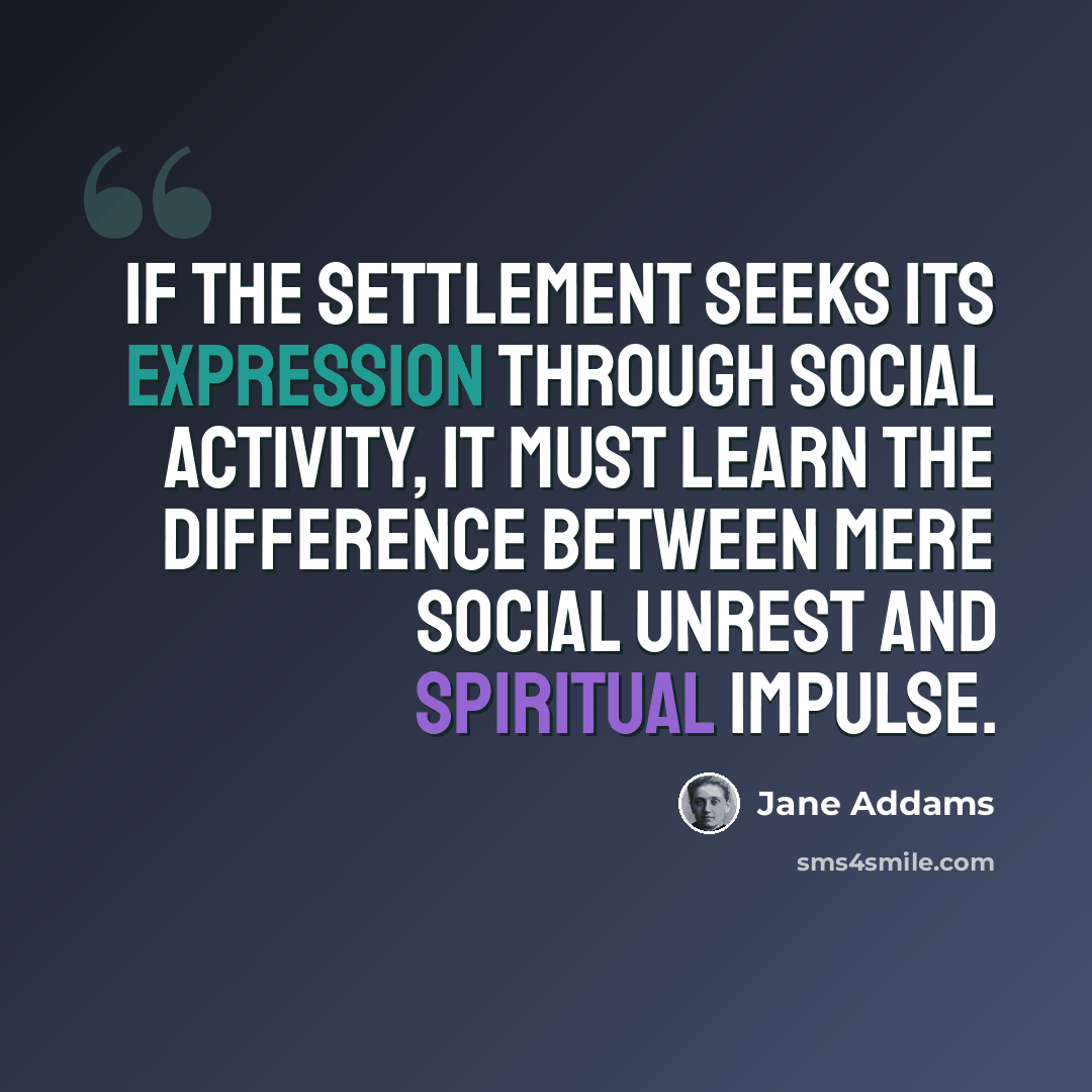 “If the Settlement seeks its expression through social activity, it must learn the difference between mere social unrest and spiritual impulse.” quote by Jane Addams