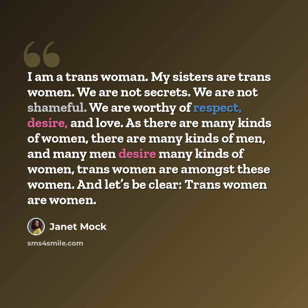 “I am a trans woman. My sisters are trans women. We are not secrets. We are not shameful. We are worthy of respect, desire, and love. As there are many kinds of women, there are many kinds of men, and many men desire many kinds of women, trans women are amongst these women. And let’s be clear…” quote by Janet Mock