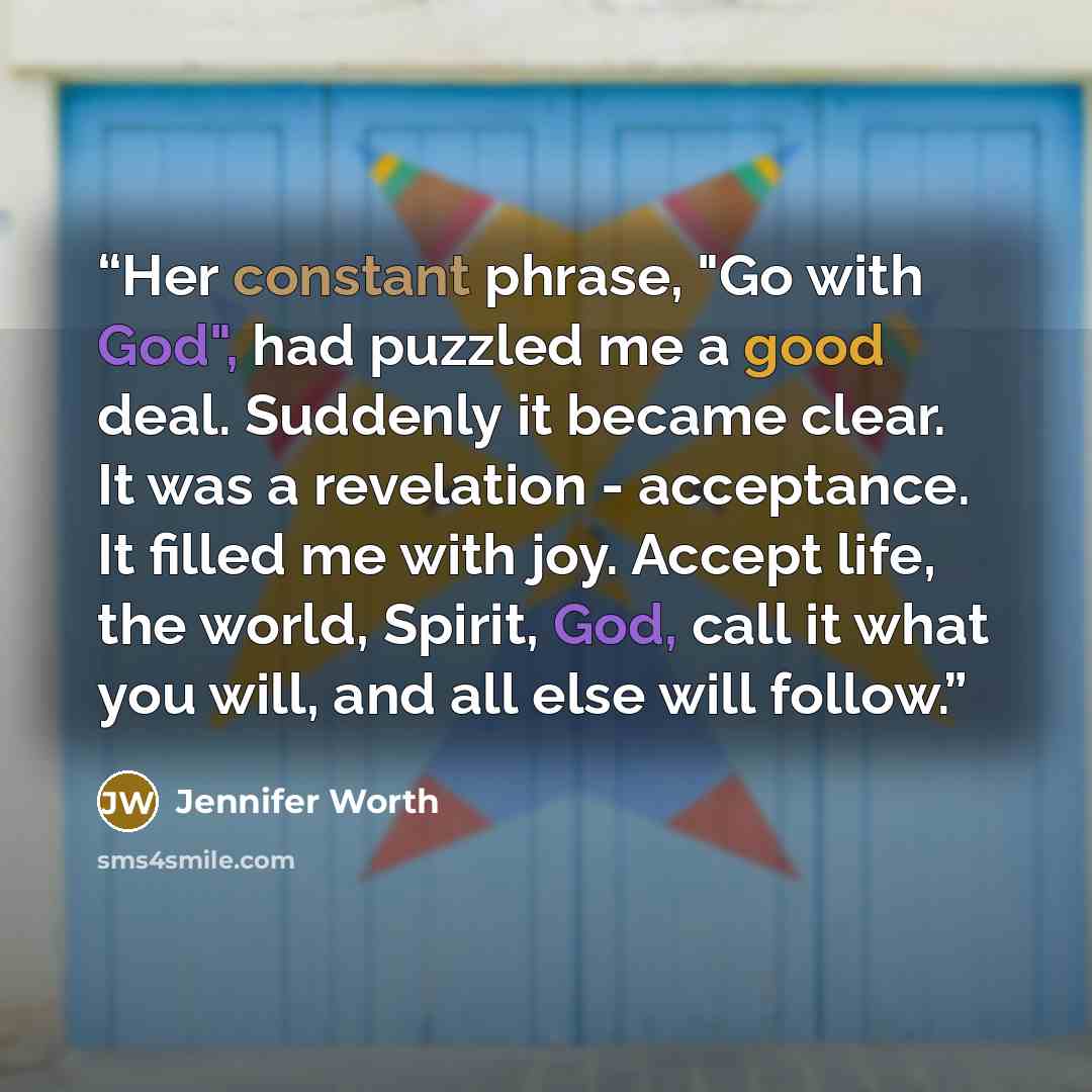“Her constant phrase, "Go with God", had puzzled me a good deal. Suddenly it became clear. It was a revelation - acceptance. It filled me with joy. Accept life, the world, Spirit, God, call it what you will, and all else will follow.” quote by Jennifer Worth
