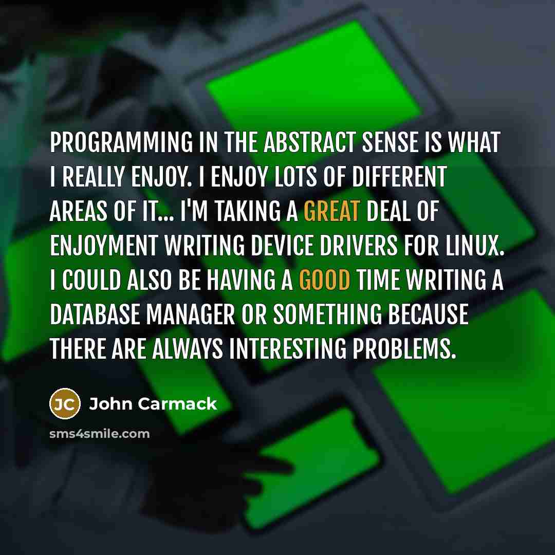 “Programming in the abstract sense is what I really enjoy. I enjoy lots of different areas of it... I'm taking a great deal of enjoyment writing device drivers for Linux. I could also be having a good time writing a database manager or something because there are always interesting problems.” quote by John Carmack