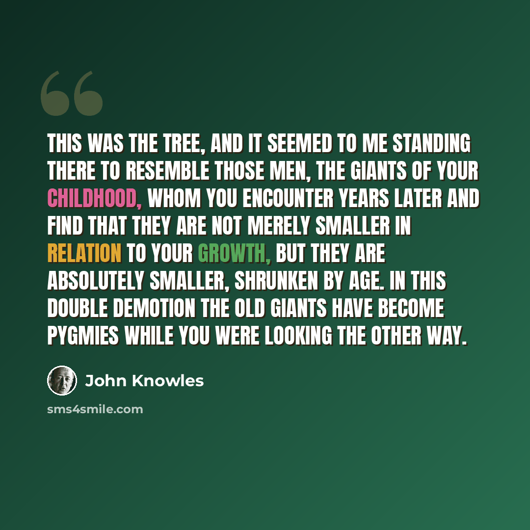 “This was the tree, and it seemed to me standing there to resemble those men, the giants of your childhood, whom you encounter years later and find that they are not merely smaller in relation to your growth, but they are absolutely smaller, shrunken by age. In this double demotion the old giants…” quote by John Knowles