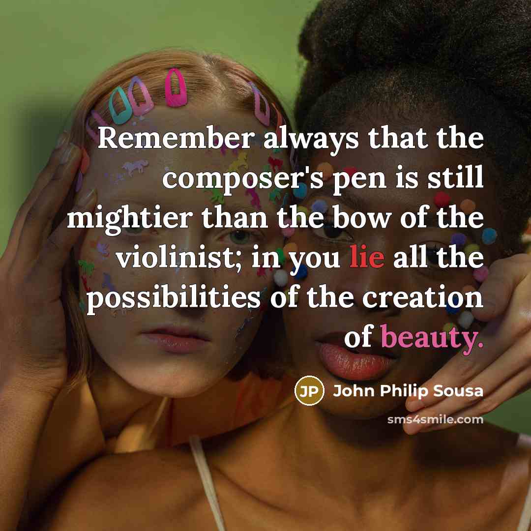 “Remember always that the composer's pen is still mightier than the bow of the violinist; in you lie all the possibilities of the creation of beauty.” quote by John Philip Sousa
