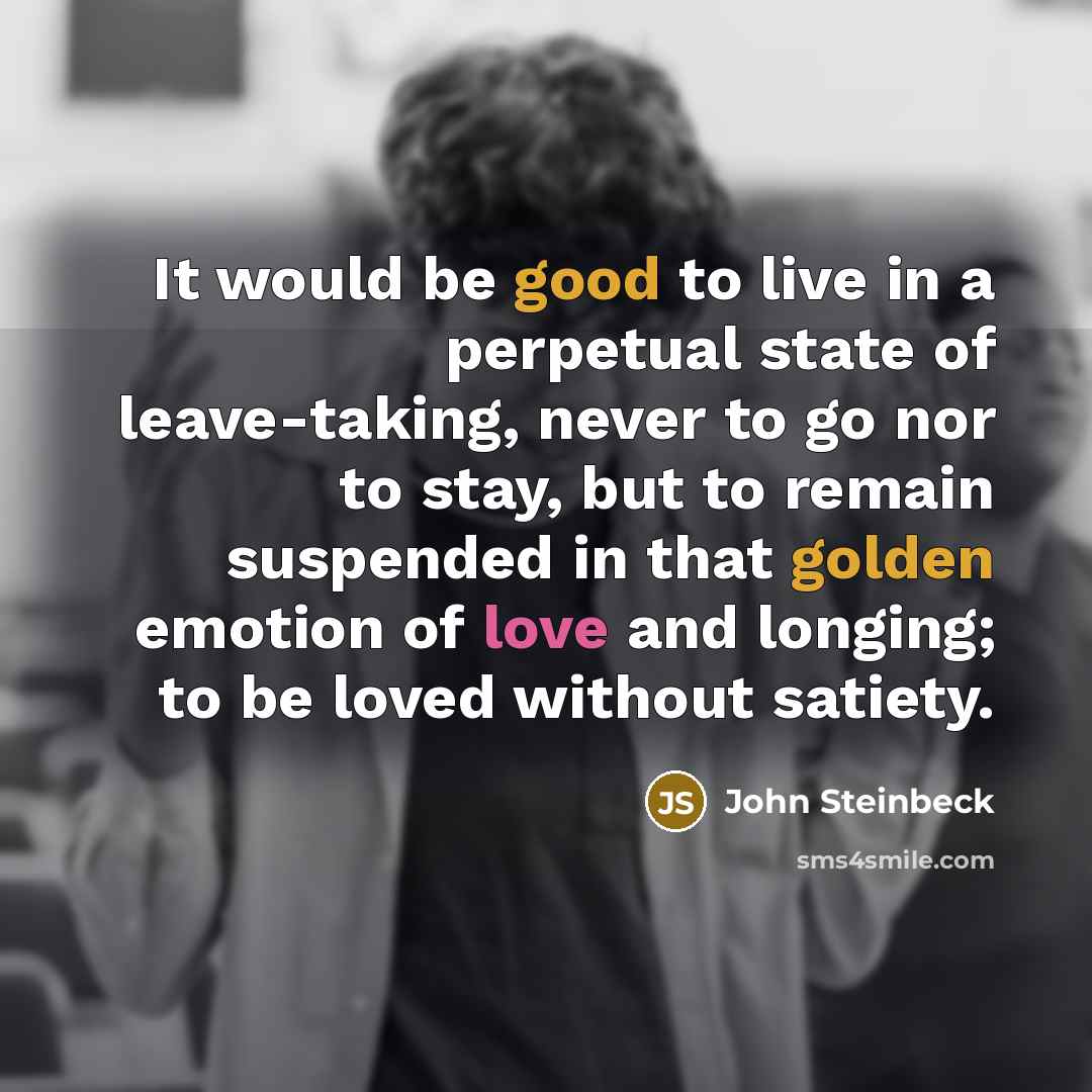 “It would be good to live in a perpetual state of leave-taking, never to go nor to stay, but to remain suspended in that golden emotion of love and longing; to be loved without satiety.” quote by John Steinbeck