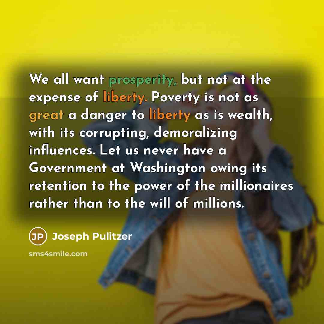 “We all want prosperity, but not at the expense of liberty. Poverty is not as great a danger to liberty as is wealth, with its corrupting, demoralizing influences. Let us never have a Government at Washington owing its retention to the power of the millionaires rather than to the will of millions.” quote by Joseph Pulitzer
