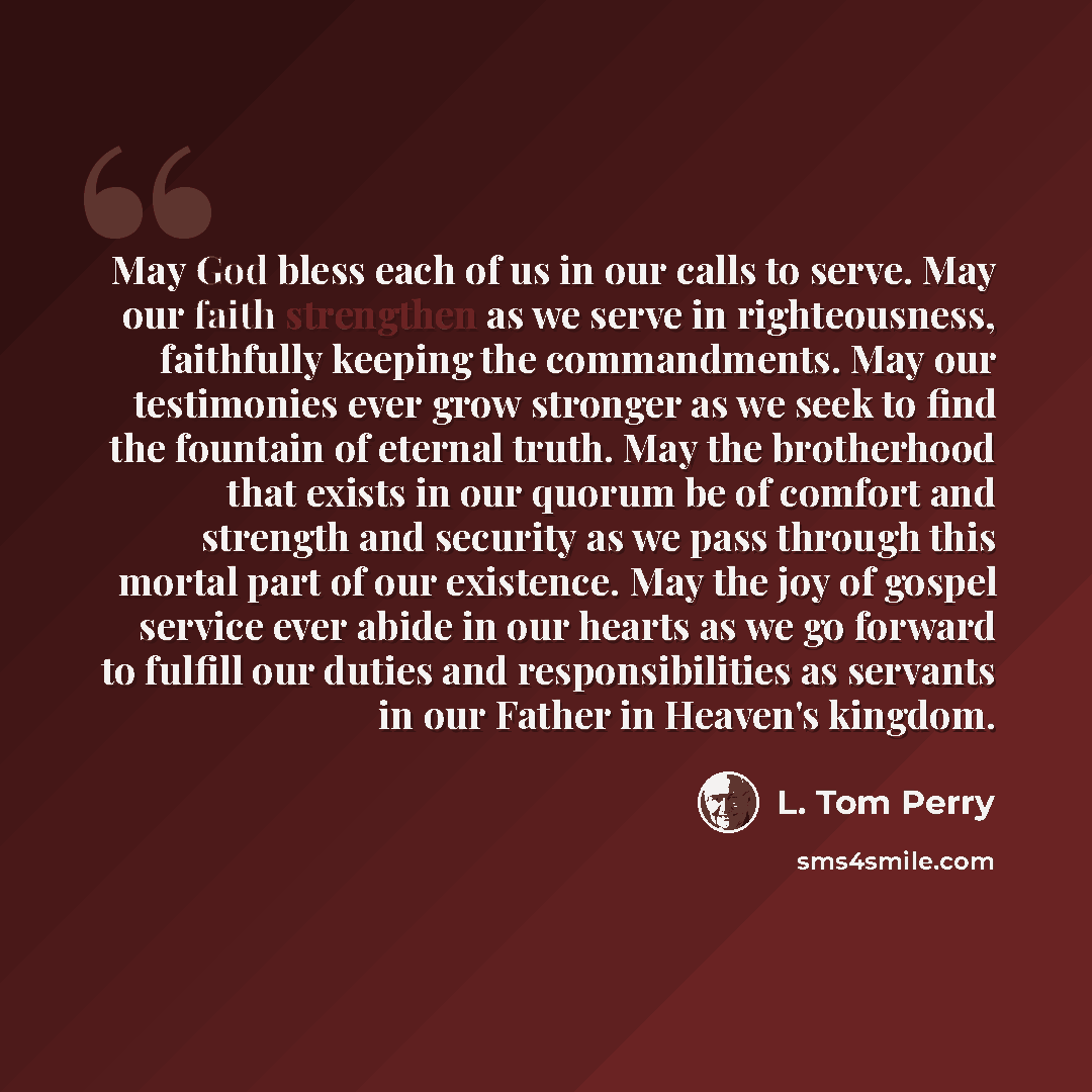 “May God bless each of us in our calls to serve. May our faith strengthen as we serve in righteousness, faithfully keeping the commandments. May our testimonies ever grow stronger as we seek to find the fountain of eternal truth. May the brotherhood that exists in our quorum be of comfort and…” quote by L. Tom Perry