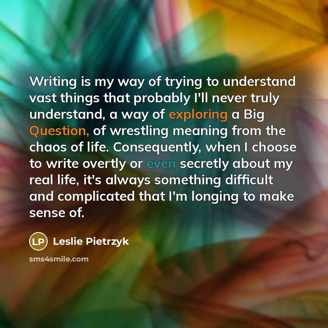“Writing is my way of trying to understand vast things that probably I'll never truly understand, a way of exploring a Big Question, of wrestling meaning from the chaos of life. Consequently, when I choose to write overtly or even secretly about my real life, it's always something difficult and…” quote by Leslie Pietrzyk