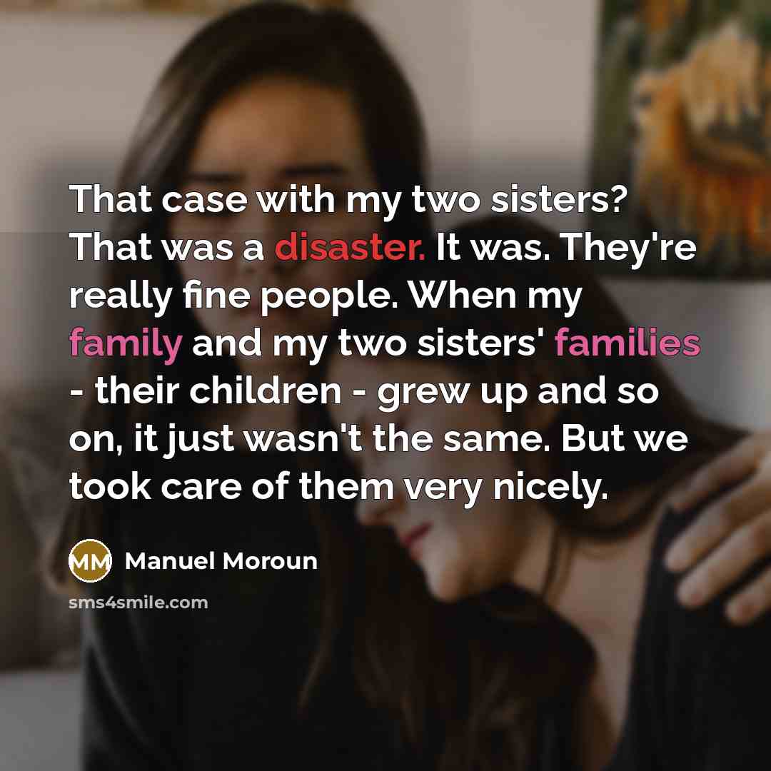 “That case with my two sisters? That was a disaster. It was. They're really fine people. When my family and my two sisters' families - their children - grew up and so on, it just wasn't the same. But we took care of them very nicely.” quote by Manuel Moroun