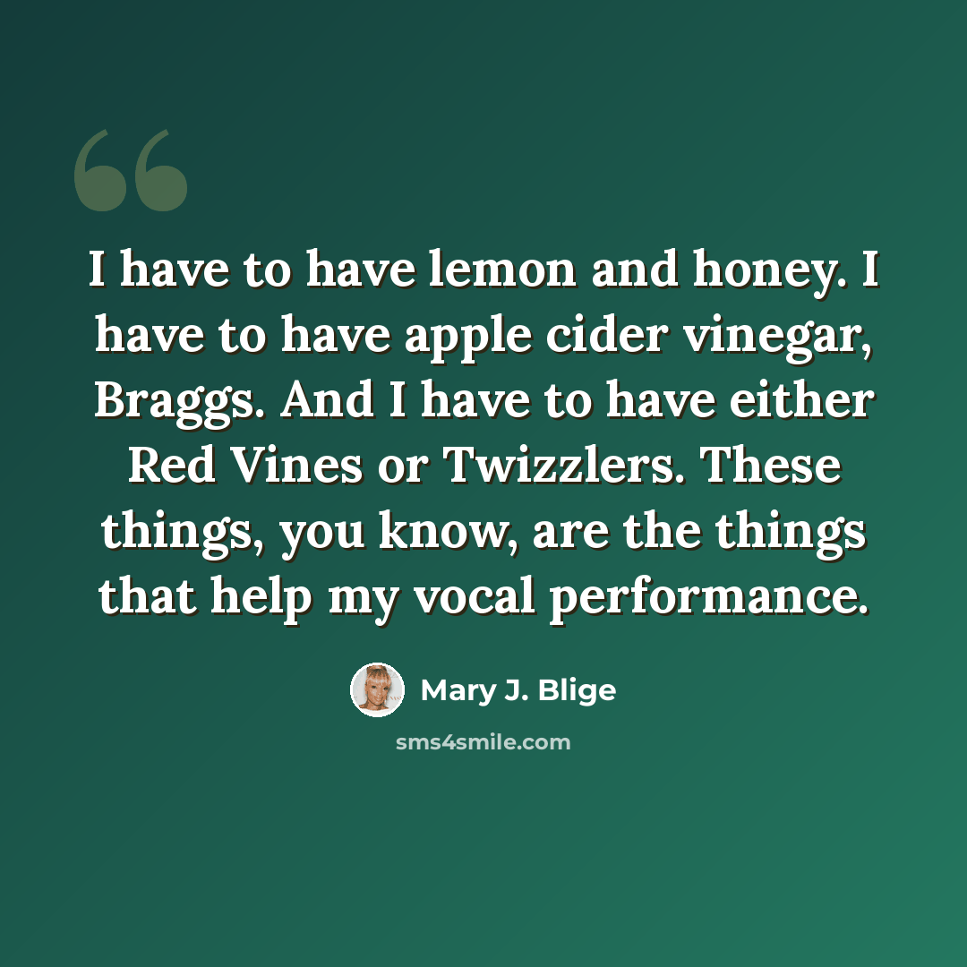 “I have to have lemon and honey. I have to have apple cider vinegar, Braggs. And I have to have either Red Vines or Twizzlers. These things, you know, are the things that help my vocal performance.” quote by Mary J. Blige