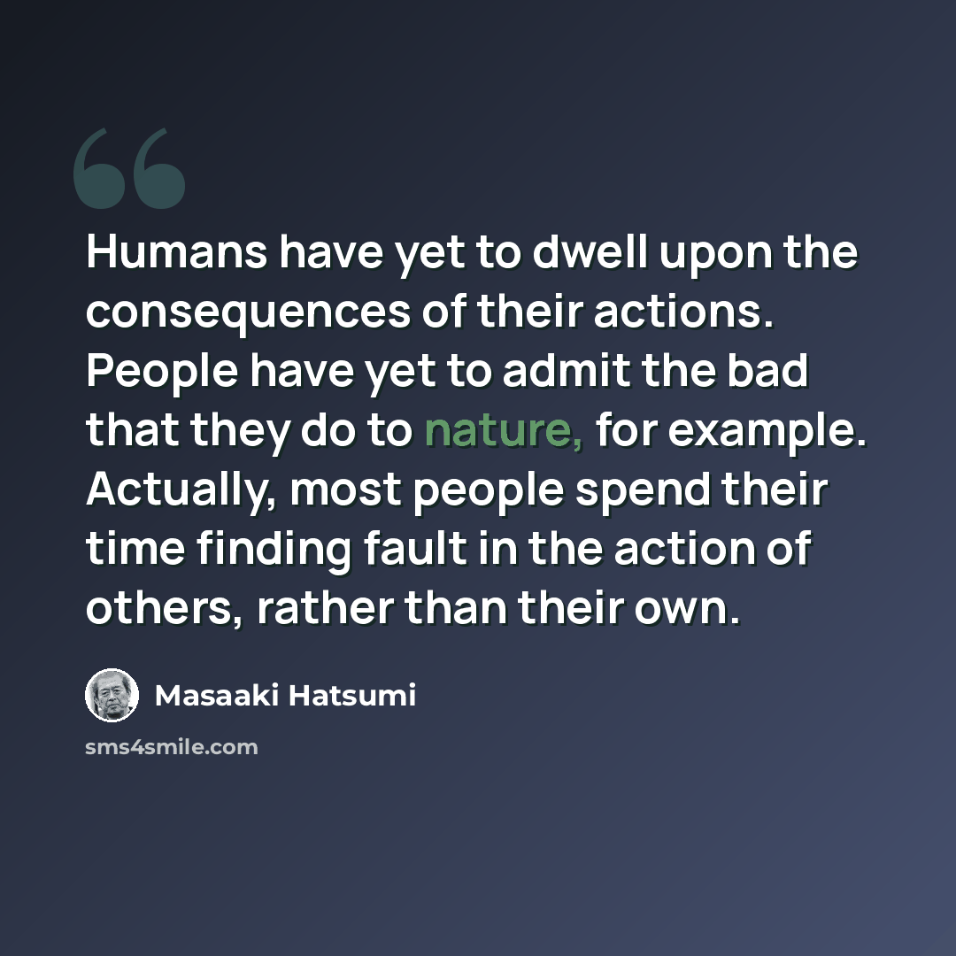“Humans have yet to dwell upon the consequences of their actions. People have yet to admit the bad that they do to nature, for example. Actually, most people spend their time finding fault in the action of others, rather than their own.” quote by Masaaki Hatsumi