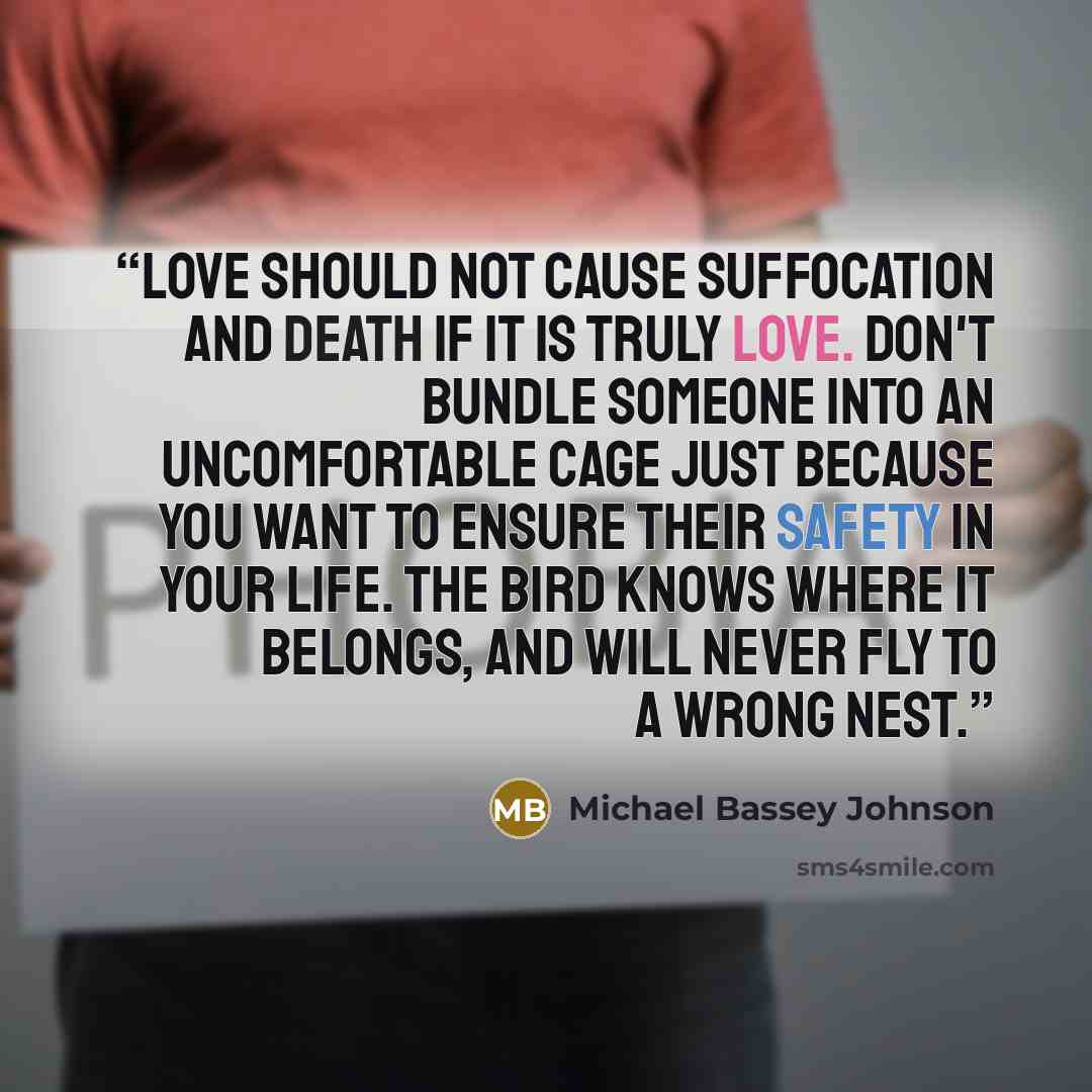 “Love should not cause suffocation and death if it is truly love. Don't bundle someone into an uncomfortable cage just because you want to ensure their safety in your life. The bird knows where it belongs, and will never fly to a wrong nest.” quote by Michael Bassey Johnson