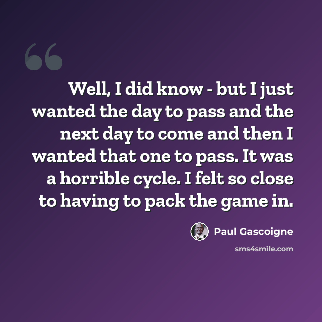 “Well, I did know - but I just wanted the day to pass and the next day to come and then I wanted that one to pass. It was a horrible cycle. I felt so close to having to pack the game in.” quote by Paul Gascoigne