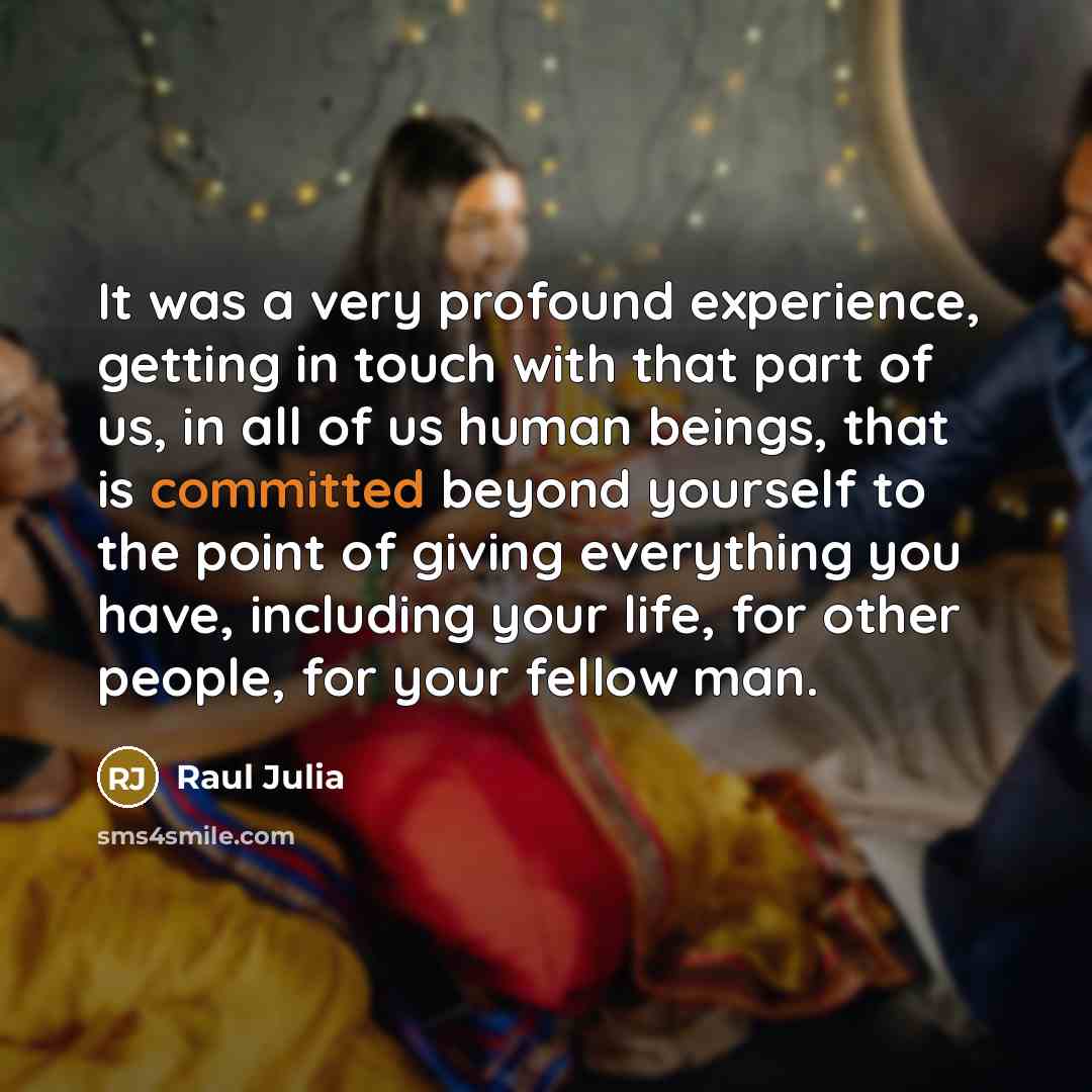 “It was a very profound experience, getting in touch with that part of us, in all of us human beings, that is committed beyond yourself to the point of giving everything you have, including your life, for other people, for your fellow man.” quote by Raul Julia