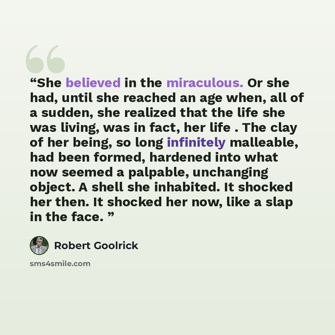 “She believed in the miraculous. Or she had, until she reached an age when, all of a sudden, she realized that the life she was living, was in fact, her life . The clay of her being, so long infinitely malleable, had been formed, hardened into what now seemed a palpable, unchanging object. A shell…” quote by Robert Goolrick
