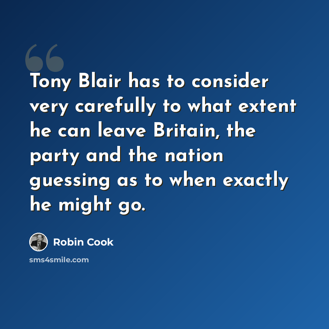 “Tony Blair has to consider very carefully to what extent he can leave Britain, the party and the nation guessing as to when exactly he might go.” quote by Robin Cook