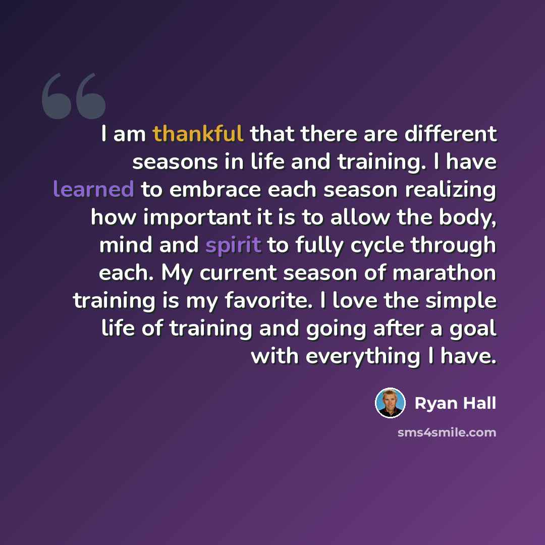 “I am thankful that there are different seasons in life and training. I have learned to embrace each season realizing how important it is to allow the body, mind and spirit to fully cycle through each. My current season of marathon training is my favorite. I love the simple life of training and…” quote by Ryan Hall