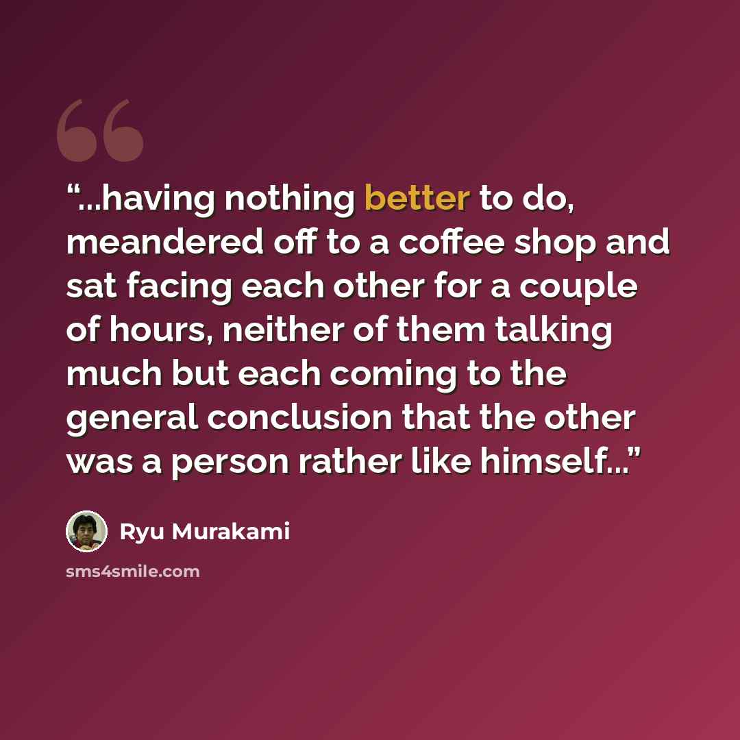 “...having nothing better to do, meandered off to a coffee shop and sat facing each other for a couple of hours, neither of them talking much but each coming to the general conclusion that the other was a person rather like himself...” quote by Ryū Murakami