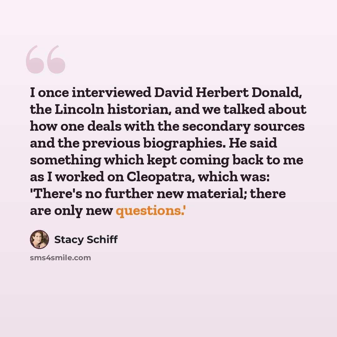 “I once interviewed David Herbert Donald, the Lincoln historian, and we talked about how one deals with the secondary sources and the previous biographies. He said something which kept coming back to me as I worked on Cleopatra, which was: 'There's no further new material; there are only new…” quote by Stacy Schiff