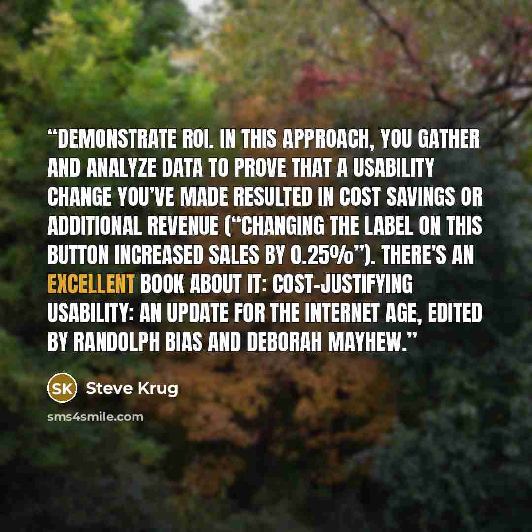 “Demonstrate ROI. In this approach, you gather and analyze data to prove that a usability change you’ve made resulted in cost savings or additional revenue (“Changing the label on this button increased sales by 0.25%”). There’s an excellent book about it: Cost-justifying Usability: An Update for…” quote by Steve Krug