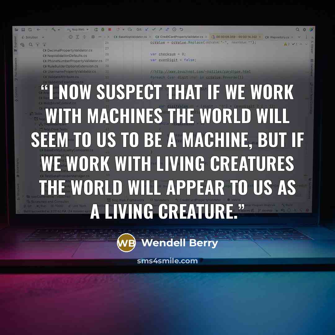 “I now suspect that if we work with machines the world will seem to us to be a machine, but if we work with living creatures the world will appear to us as a living creature.” quote by Wendell Berry