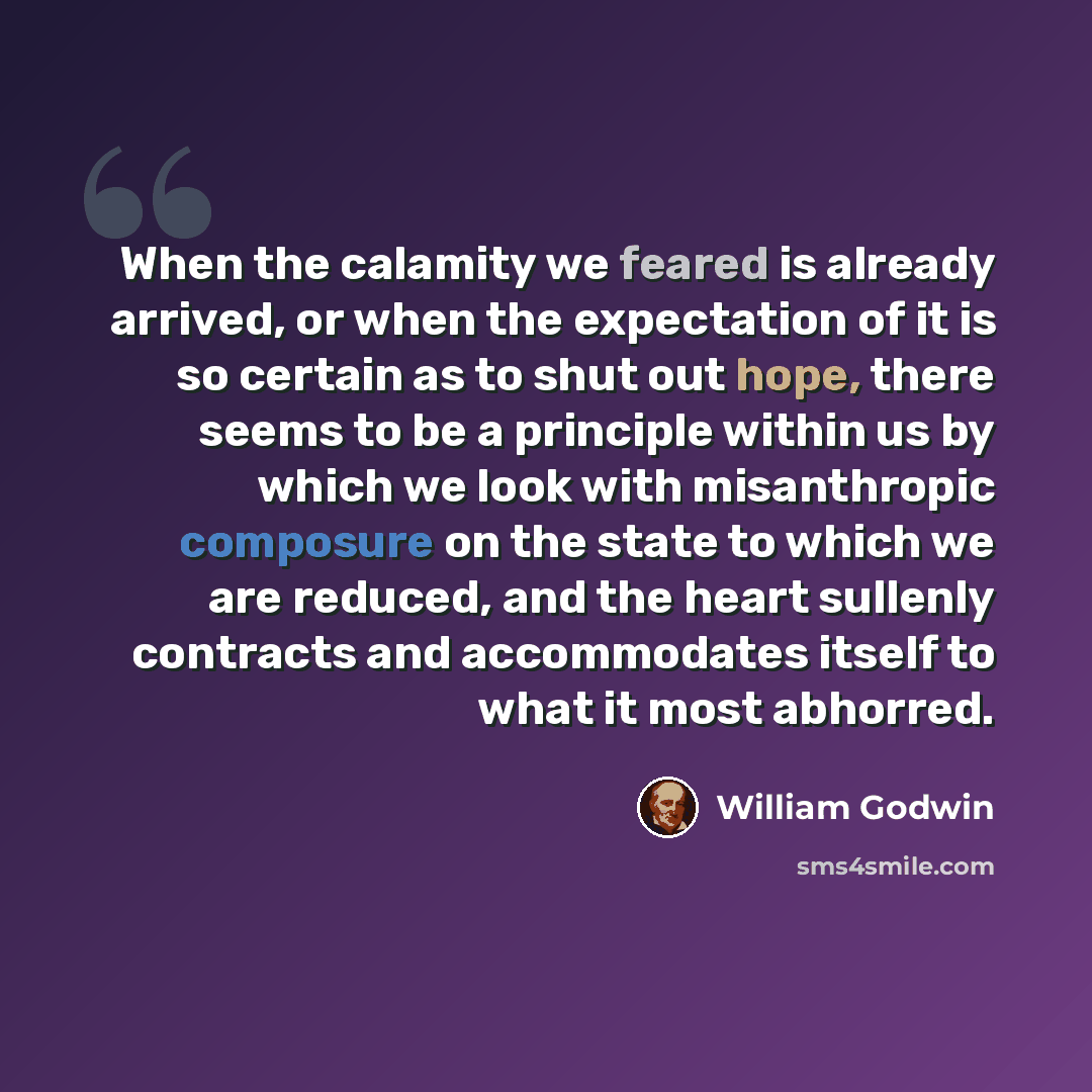 “When the calamity we feared is already arrived, or when the expectation of it is so certain as to shut out hope, there seems to be a principle within us by which we look with misanthropic composure on the state to which we are reduced, and the heart sullenly contracts and accommodates itself to…” quote by William Godwin