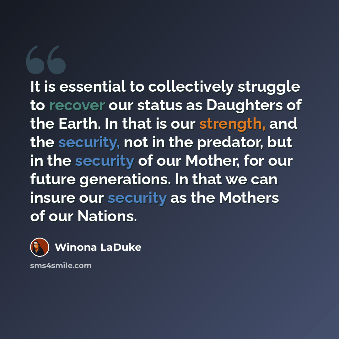 “It is essential to collectively struggle to recover our status as Daughters of the Earth. In that is our strength, and the security, not in the predator, but in the security of our Mother, for our future generations. In that we can insure our security as the Mothers of our Nations.” quote by Winona LaDuke
