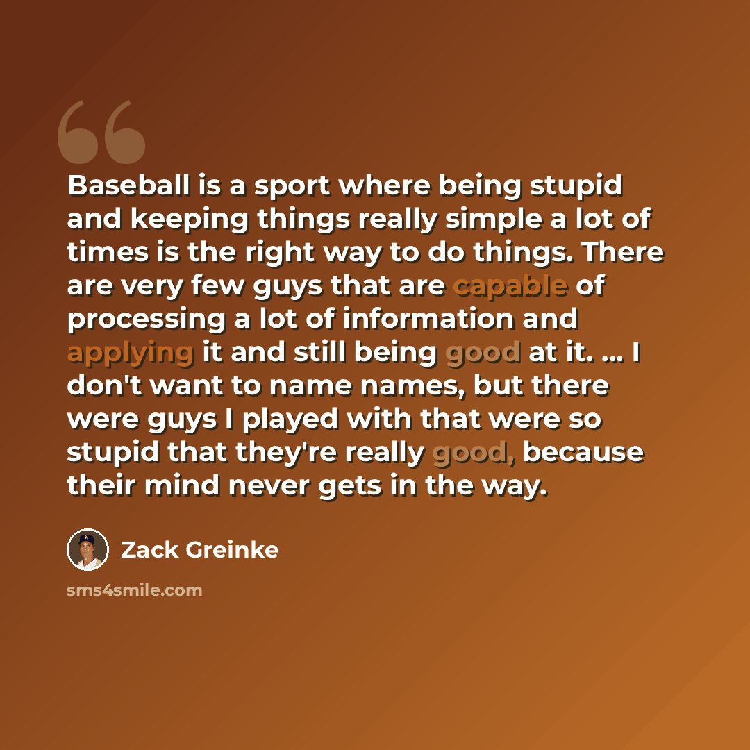 “Baseball is a sport where being stupid and keeping things really simple a lot of times is the right way to do things. There are very few guys that are capable of processing a lot of information and applying it and still being good at it. … I don't want to name names, but there were guys I played…” quote by Zack Greinke