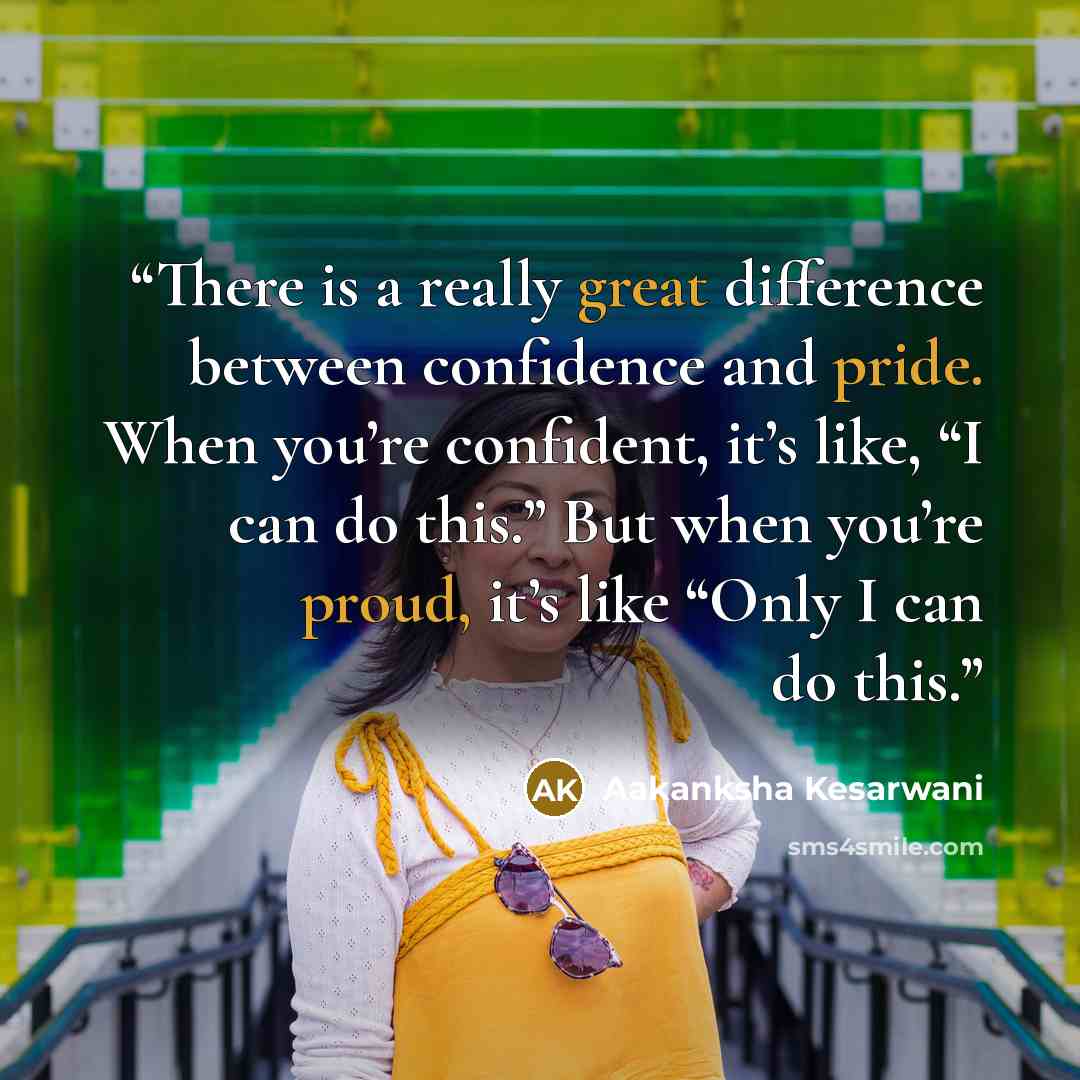 “There is a really great difference between confidence and pride. When you’re confident, it’s like, “I can do this.” But when you’re proud, it’s like “Only I can do this.” quote by Aakanksha Kesarwani