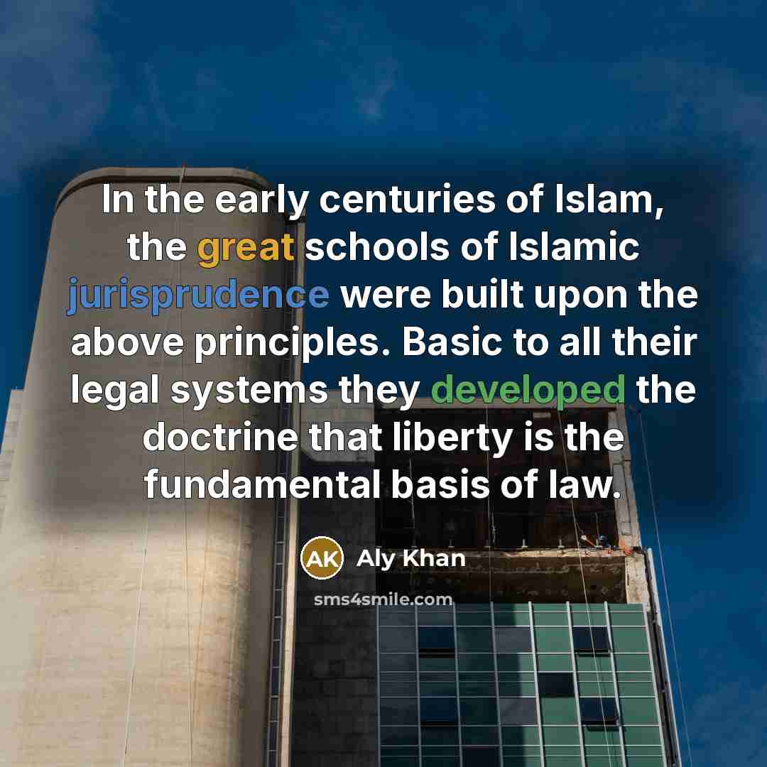 “In the early centuries of Islam, the great schools of Islamic jurisprudence were built upon the above principles. Basic to all their legal systems they developed the doctrine that liberty is the fundamental basis of law.” quote by Aly Khan