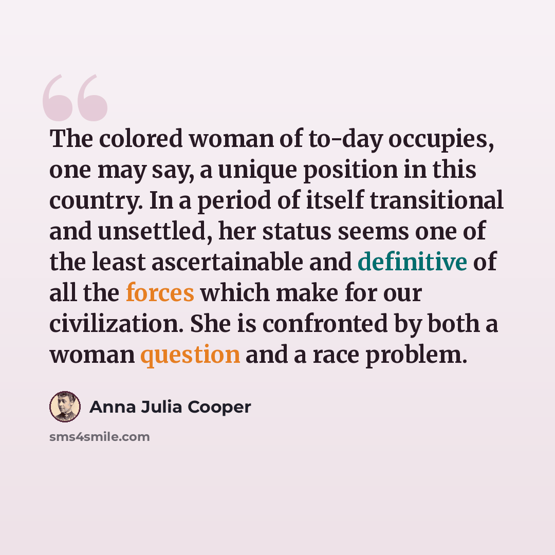 “The colored woman of to-day occupies, one may say, a unique position in this country. In a period of itself transitional and unsettled, her status seems one of the least ascertainable and definitive of all the forces which make for our civilization. She is confronted by both a woman question and a…” quote by Anna Julia Cooper