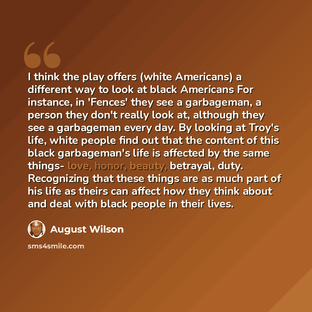 “I think the play offers (white Americans) a different way to look at black Americans For instance, in 'Fences' they see a garbageman, a person they don't really look at, although they see a garbageman every day. By looking at Troy's life, white people find out that the content of this black…” quote by August Wilson