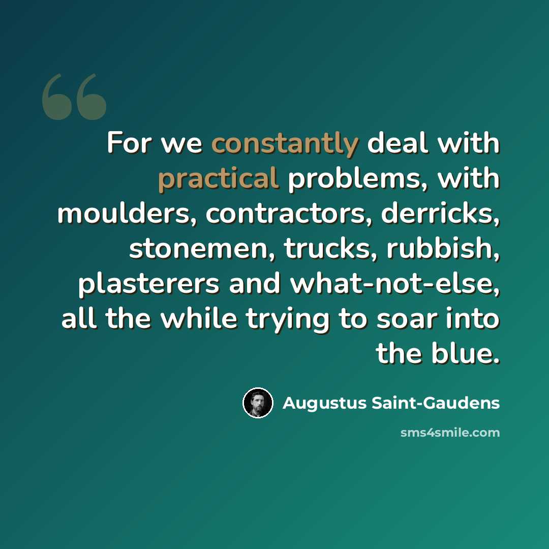 “For we constantly deal with practical problems, with moulders, contractors, derricks, stonemen, trucks, rubbish, plasterers and what-not-else, all the while trying to soar into the blue.” quote by Augustus Saint-Gaudens