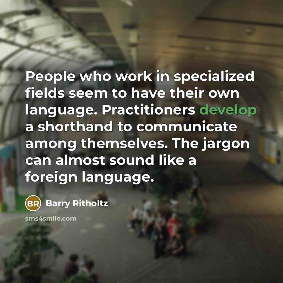 “People who work in specialized fields seem to have their own language. Practitioners develop a shorthand to communicate among themselves. The jargon can almost sound like a foreign language.” quote by Barry Ritholtz