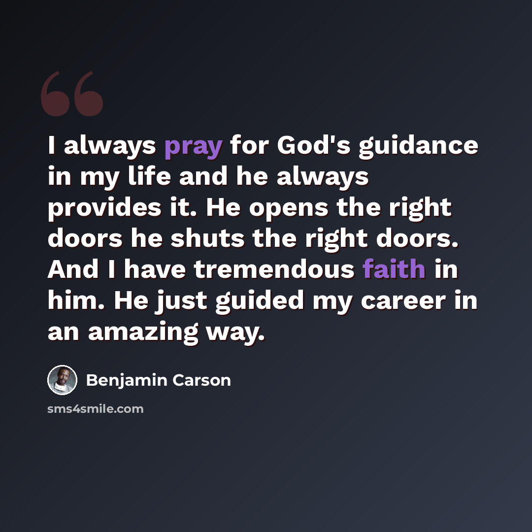 “I always pray for God's guidance in my life and he always provides it. He opens the right doors he shuts the right doors. And I have tremendous faith in him. He just guided my career in an amazing way.” quote by Benjamin Carson