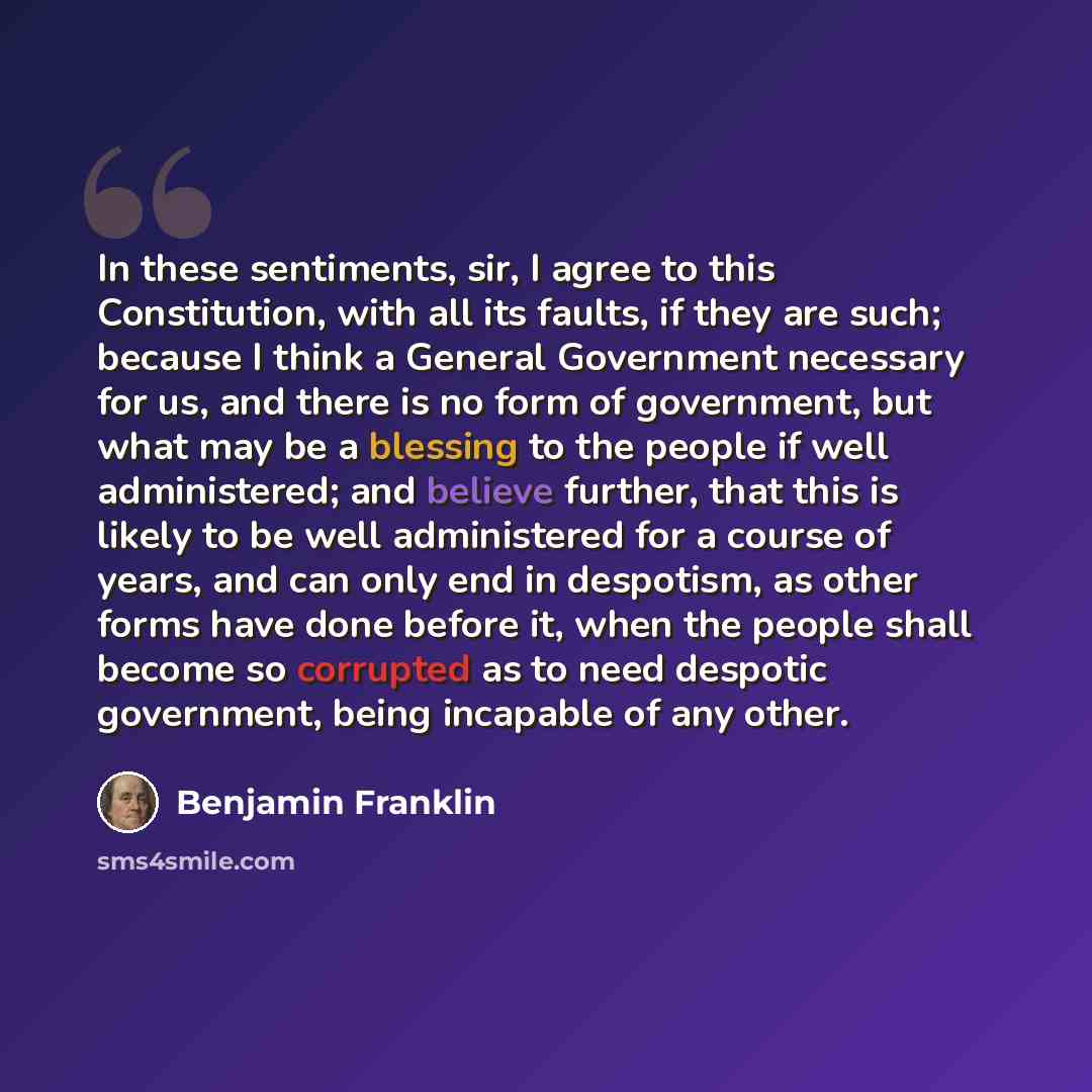 “In these sentiments, sir, I agree to this Constitution, with all its faults, if they are such; because I think a General Government necessary for us, and there is no form of government, but what may be a blessing to the people if well administered; and believe further, that this is likely to be…” quote by Benjamin Franklin