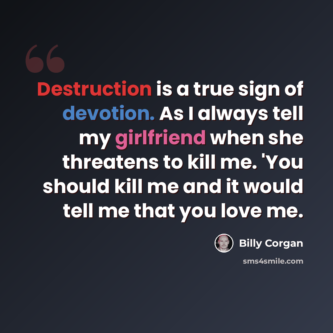 “Destruction is a true sign of devotion. As I always tell my girlfriend when she threatens to kill me. 'You should kill me and it would tell me that you love me.” quote by Billy Corgan