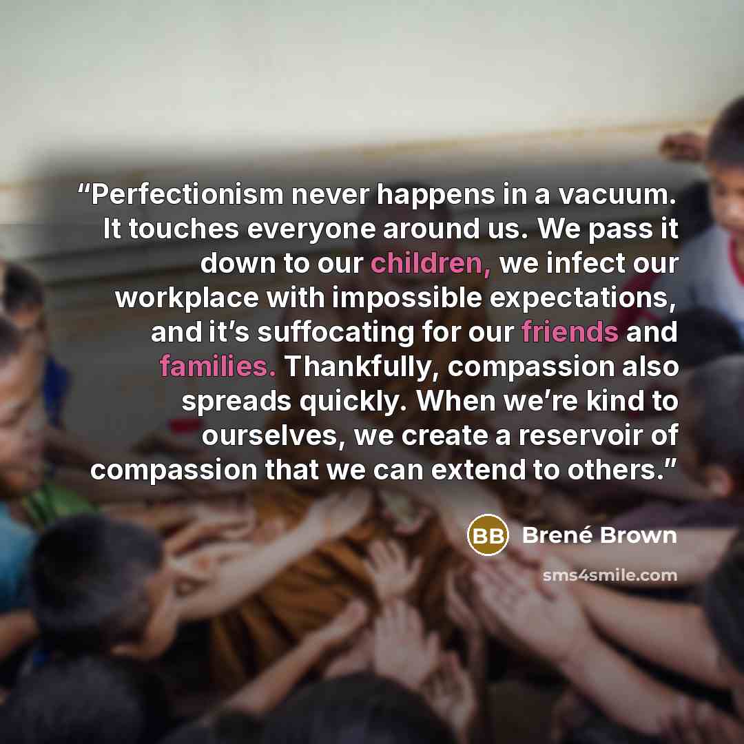 “Perfectionism never happens in a vacuum. It touches everyone around us. We pass it down to our children, we infect our workplace with impossible expectations, and it’s suffocating for our friends and families. Thankfully, compassion also spreads quickly. When we’re kind to ourselves, we create a…” quote by Brené Brown
