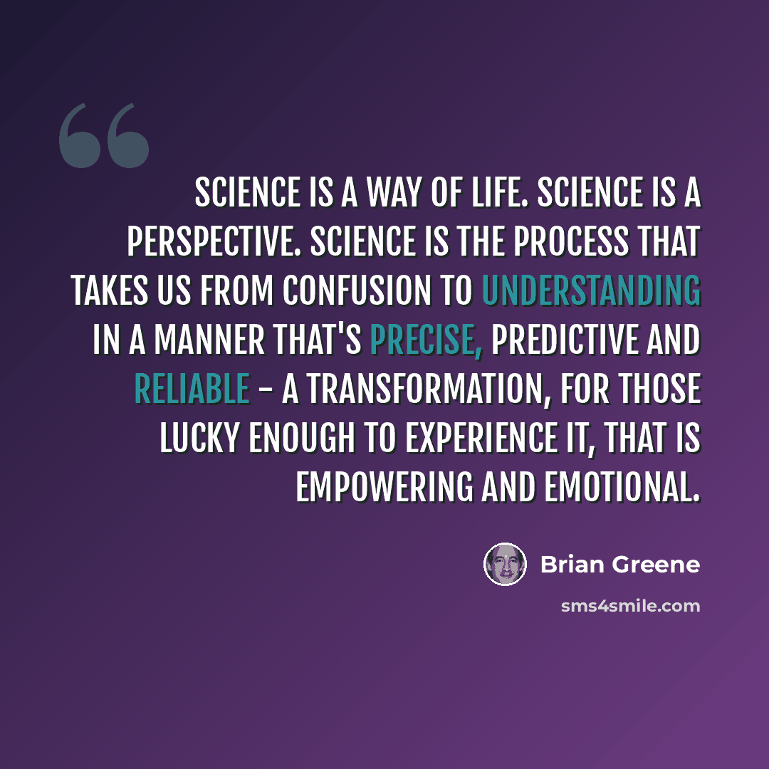 “Science is a way of life. Science is a perspective. Science is the process that takes us from confusion to understanding in a manner that's precise, predictive and reliable - a transformation, for those lucky enough to experience it, that is empowering and emotional.” quote by Brian Greene
