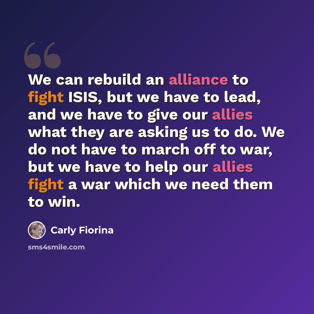 “We can rebuild an alliance to fight ISIS, but we have to lead, and we have to give our allies what they are asking us to do. We do not have to march off to war, but we have to help our allies fight a war which we need them to win.” quote by Carly Fiorina