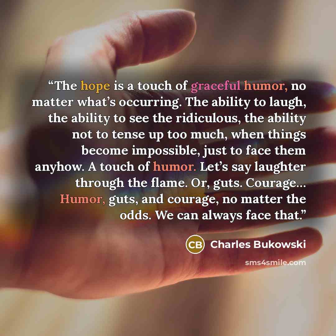 “The hope is a touch of graceful humor, no matter what’s occurring. The ability to laugh, the ability to see the ridiculous, the ability not to tense up too much, when things become impossible, just to face them anyhow. A touch of humor. Let’s say laughter through the flame. Or, guts. Courage……” quote by Charles Bukowski